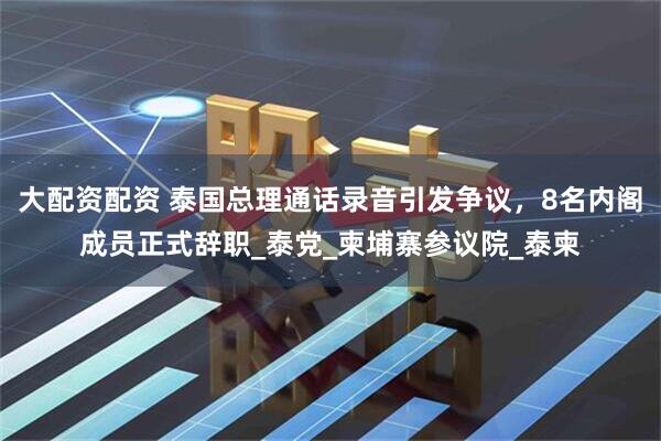 大配资配资 泰国总理通话录音引发争议，8名内阁成员正式辞职_泰党_柬埔寨参议院_泰柬