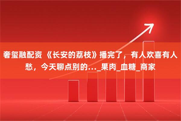 奢玺融配资 《长安的荔枝》播完了，有人欢喜有人愁，今天聊点别的…_果肉_血糖_商家