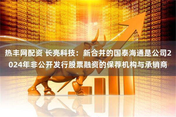热丰网配资 长亮科技：新合并的国泰海通是公司2024年非公开发行股票融资的保荐机构与承销商