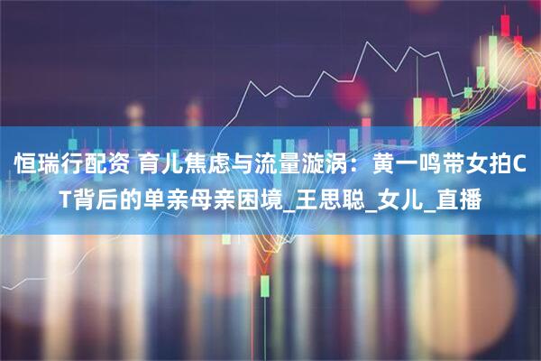 恒瑞行配资 育儿焦虑与流量漩涡：黄一鸣带女拍CT背后的单亲母亲困境_王思聪_女儿_直播