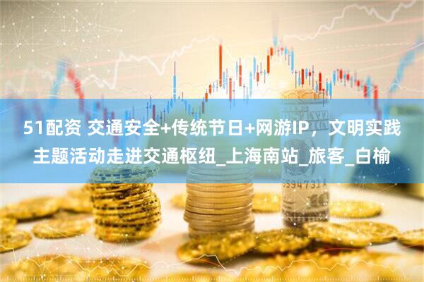 51配资 交通安全+传统节日+网游IP，文明实践主题活动走进交通枢纽_上海南站_旅客_白榆