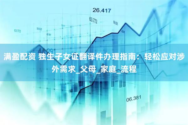 满盈配资 独生子女证翻译件办理指南：轻松应对涉外需求_父母_家庭_流程