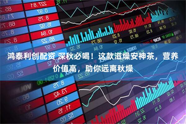 鸿泰利创配资 深秋必喝！这款滋燥安神茶，营养价值高，助你远离秋燥