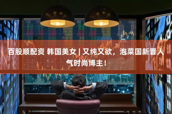 百股顺配资 韩国美女 | 又纯又欲，泡菜国新晋人气时尚博主！