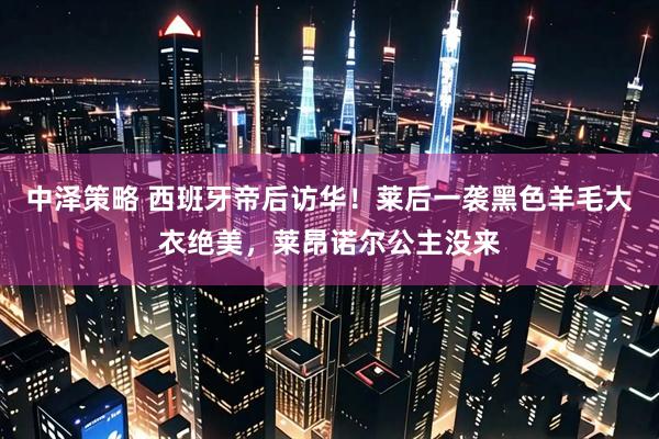 中泽策略 西班牙帝后访华！莱后一袭黑色羊毛大衣绝美，莱昂诺尔公主没来