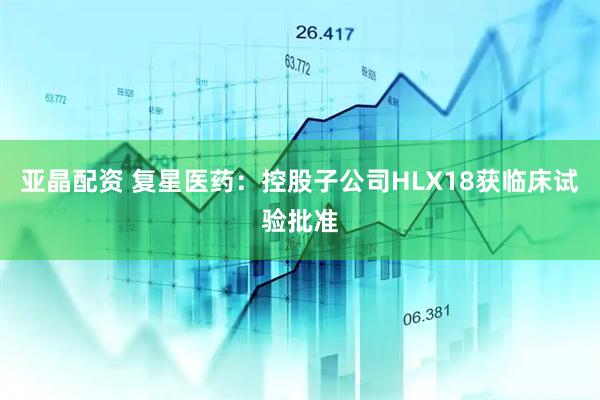 亚晶配资 复星医药：控股子公司HLX18获临床试验批准